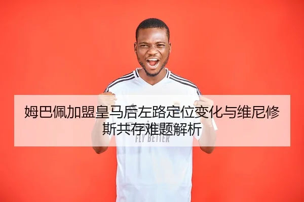 姆巴佩加盟皇马后左路定位变化与维尼修斯共存难题解析
