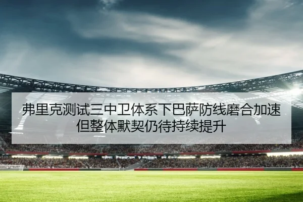弗里克测试三中卫体系下巴萨防线磨合加速但整体默契仍待持续提升